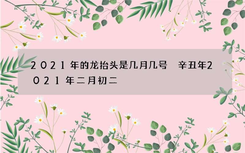 2021年的龙抬头是几月几号 辛丑年2021年二月初二